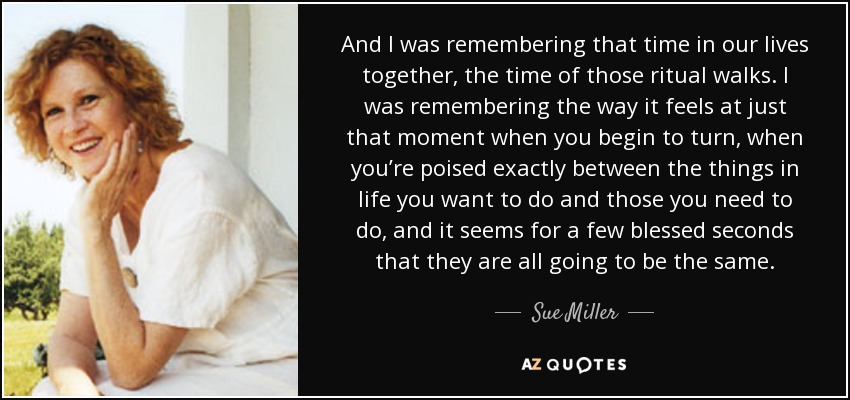 And I was remembering that time in our lives together, the time of those ritual walks. I was remembering the way it feels at just that moment when you begin to turn, when you’re poised exactly between the things in life you want to do and those you need to do, and it seems for a few blessed seconds that they are all going to be the same. - Sue Miller