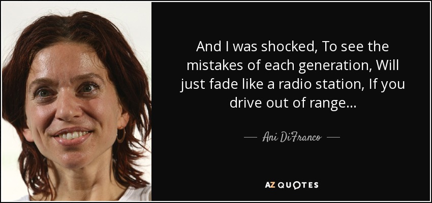 And I was shocked, To see the mistakes of each generation, Will just fade like a radio station, If you drive out of range... - Ani DiFranco