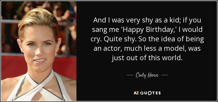 And I was very shy as a kid; if you sang me 'Happy Birthday,' I would cry. Quite shy. So the idea of being an actor, much less a model, was just out of this world. - Cody Horn