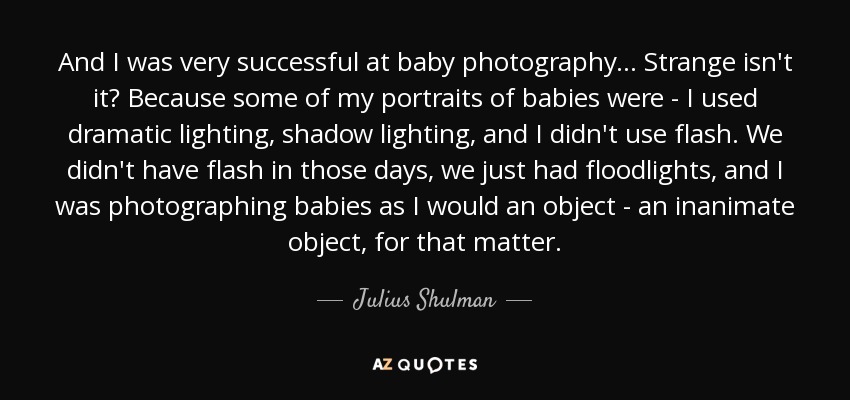 And I was very successful at baby photography... Strange isn't it? Because some of my portraits of babies were - I used dramatic lighting, shadow lighting, and I didn't use flash. We didn't have flash in those days, we just had floodlights, and I was photographing babies as I would an object - an inanimate object, for that matter. - Julius Shulman
