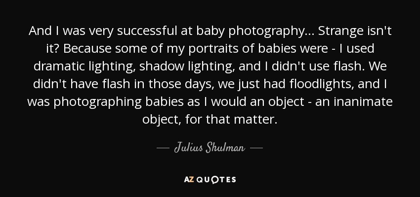 And I was very successful at baby photography... Strange isn't it? Because some of my portraits of babies were - I used dramatic lighting, shadow lighting, and I didn't use flash. We didn't have flash in those days, we just had floodlights, and I was photographing babies as I would an object - an inanimate object, for that matter. - Julius Shulman