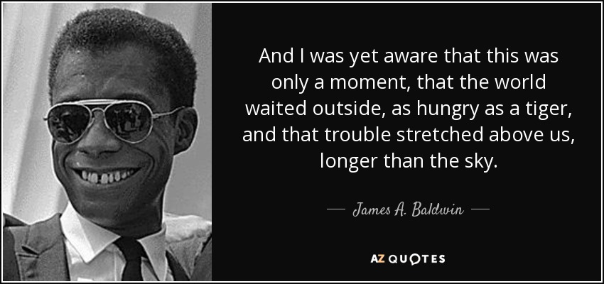 And I was yet aware that this was only a moment, that the world waited outside, as hungry as a tiger, and that trouble stretched above us, longer than the sky. - James A. Baldwin