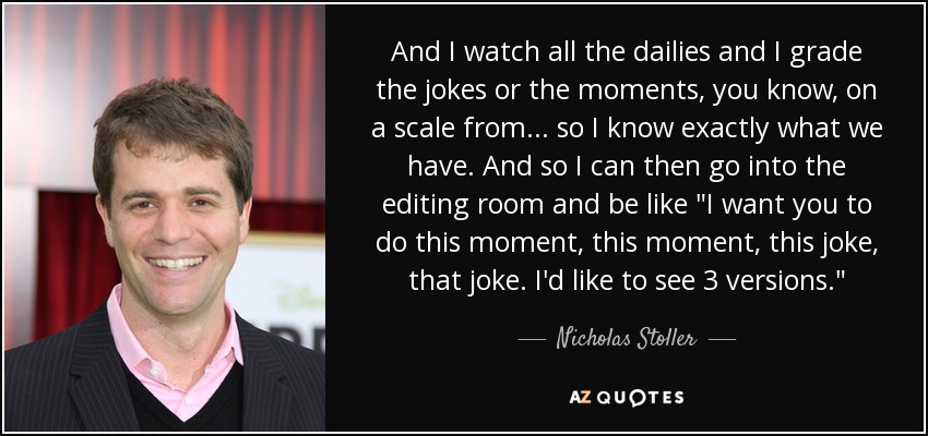 And I watch all the dailies and I grade the jokes or the moments, you know, on a scale from... so I know exactly what we have. And so I can then go into the editing room and be like 