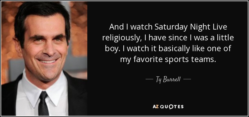 And I watch Saturday Night Live religiously, I have since I was a little boy. I watch it basically like one of my favorite sports teams. - Ty Burrell