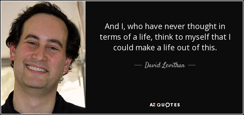 And I, who have never thought in terms of a life, think to myself that I could make a life out of this. - David Levithan