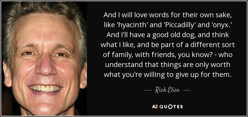 And I will love words for their own sake, like 'hyacinth' and 'Piccadilly' and 'onyx.' And I'll have a good old dog, and think what I like, and be part of a different sort of family, with friends, you know? - who understand that things are only worth what you're willing to give up for them. - Rick Elice