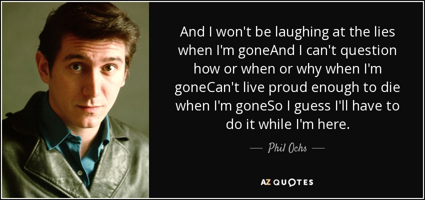 And I won't be laughing at the lies when I'm goneAnd I can't question how or when or why when I'm goneCan't live proud enough to die when I'm goneSo I guess I'll have to do it while I'm here. - Phil Ochs