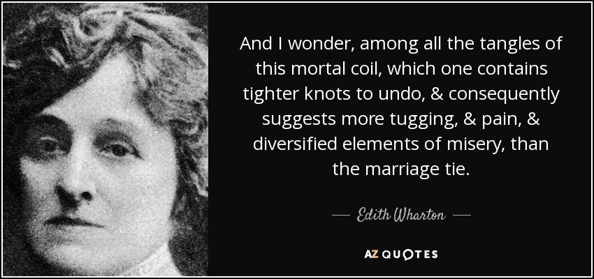 And I wonder, among all the tangles of this mortal coil, which one contains tighter knots to undo, & consequently suggests more tugging, & pain, & diversified elements of misery, than the marriage tie. - Edith Wharton