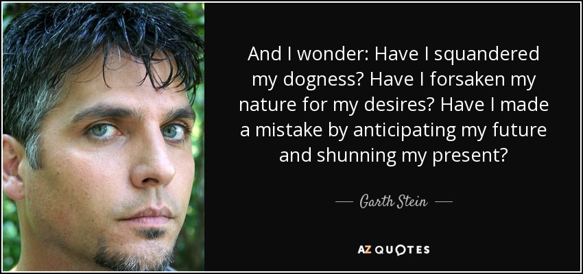 And I wonder: Have I squandered my dogness? Have I forsaken my nature for my desires? Have I made a mistake by anticipating my future and shunning my present? - Garth Stein