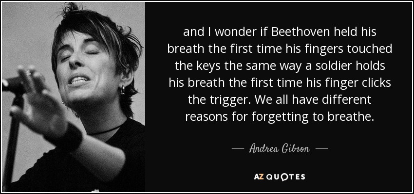 and I wonder if Beethoven held his breath the first time his fingers touched the keys the same way a soldier holds his breath the first time his finger clicks the trigger. We all have different reasons for forgetting to breathe. - Andrea Gibson