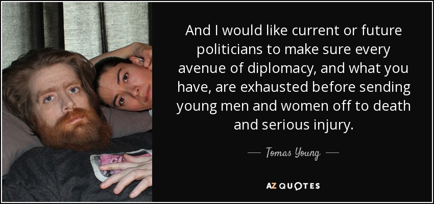 And I would like current or future politicians to make sure every avenue of diplomacy, and what you have, are exhausted before sending young men and women off to death and serious injury. - Tomas Young