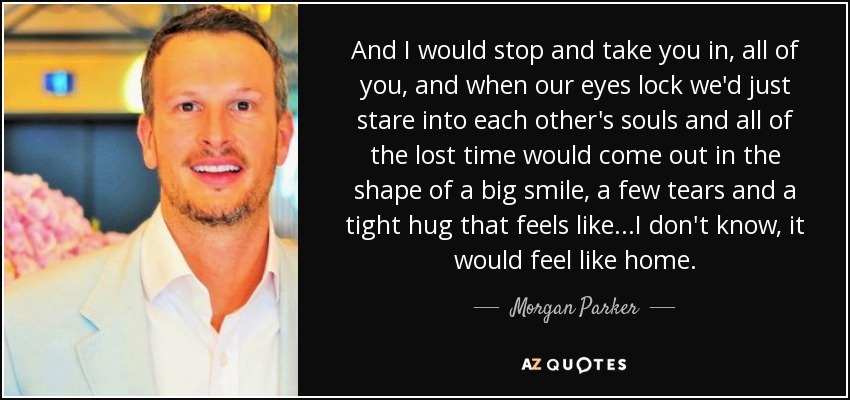 And I would stop and take you in, all of you, and when our eyes lock we'd just stare into each other's souls and all of the lost time would come out in the shape of a big smile, a few tears and a tight hug that feels like...I don't know, it would feel like home. - Morgan Parker