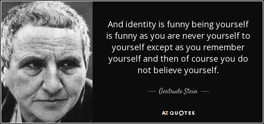 And identity is funny being yourself is funny as you are never yourself to yourself except as you remember yourself and then of course you do not believe yourself. - Gertrude Stein