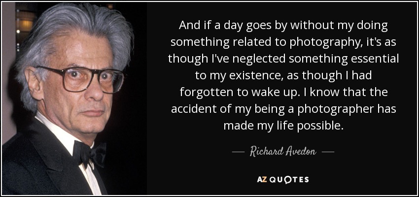 And if a day goes by without my doing something related to photography, it's as though I've neglected something essential to my existence, as though I had forgotten to wake up. I know that the accident of my being a photographer has made my life possible. - Richard Avedon