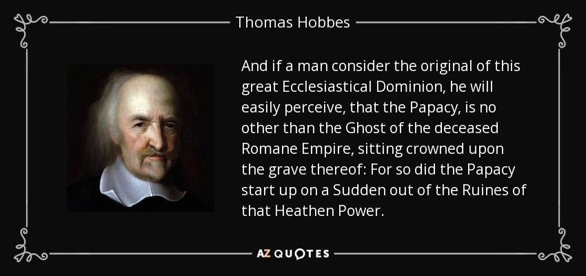 And if a man consider the original of this great Ecclesiastical Dominion, he will easily perceive, that the Papacy , is no other than the Ghost of the deceased Romane Empire , sitting crowned upon the grave thereof: For so did the Papacy start up on a Sudden out of the Ruines of that Heathen Power. - Thomas Hobbes