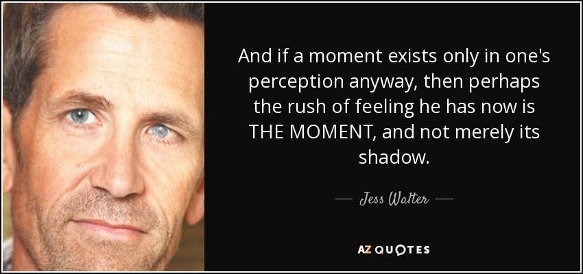 And if a moment exists only in one's perception anyway, then perhaps the rush of feeling he has now is THE MOMENT, and not merely its shadow. - Jess Walter