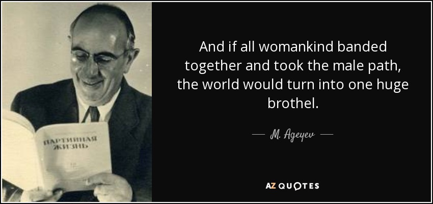 And if all womankind banded together and took the male path, the world would turn into one huge brothel. - M. Ageyev
