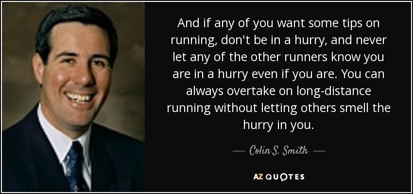 And if any of you want some tips on running, don't be in a hurry, and never let any of the other runners know you are in a hurry even if you are. You can always overtake on long-distance running without letting others smell the hurry in you. - Colin S. Smith