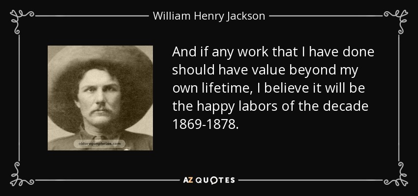 And if any work that I have done should have value beyond my own lifetime, I believe it will be the happy labors of the decade 1869-1878. - William Henry Jackson