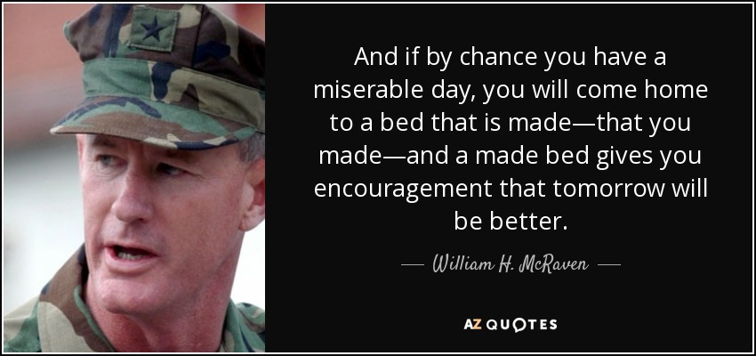 And if by chance you have a miserable day, you will come home to a bed that is made—that you made—and a made bed gives you encouragement that tomorrow will be better. - William H. McRaven