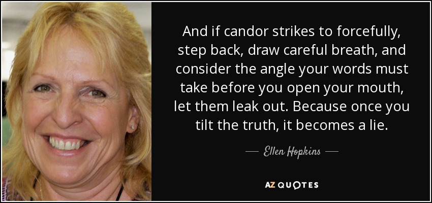 And if candor strikes to forcefully, step back, draw careful breath, and consider the angle your words must take before you open your mouth, let them leak out. Because once you tilt the truth, it becomes a lie. - Ellen Hopkins