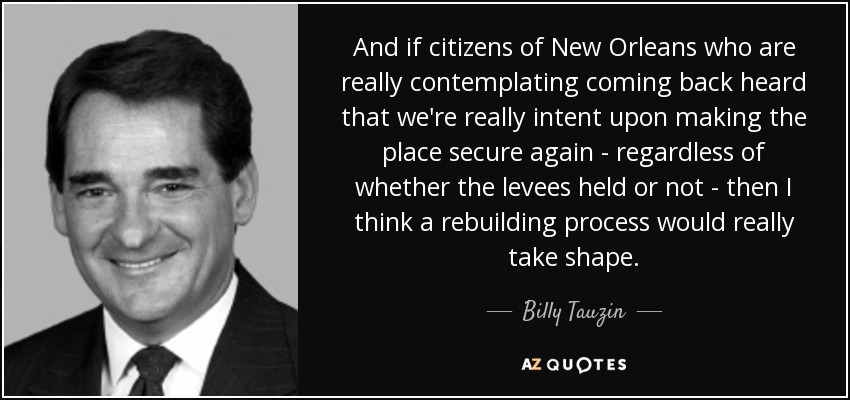 And if citizens of New Orleans who are really contemplating coming back heard that we're really intent upon making the place secure again - regardless of whether the levees held or not - then I think a rebuilding process would really take shape. - Billy Tauzin