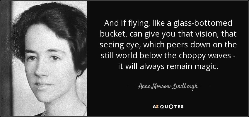 And if flying, like a glass-bottomed bucket, can give you that vision, that seeing eye, which peers down on the still world below the choppy waves - it will always remain magic. - Anne Morrow Lindbergh