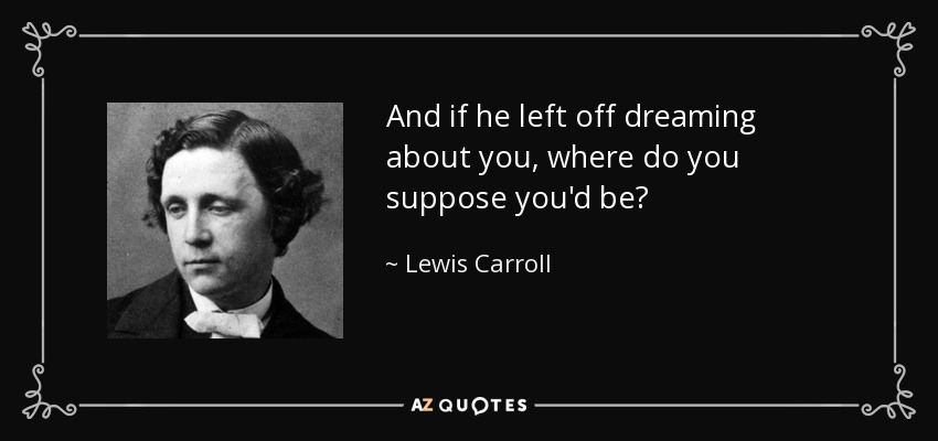And if he left off dreaming about you, where do you suppose you'd be? - Lewis Carroll