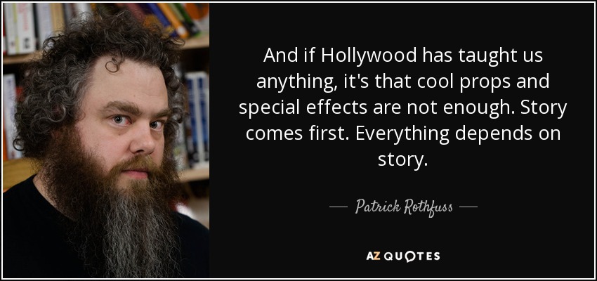 And if Hollywood has taught us anything, it's that cool props and special effects are not enough. Story comes first. Everything depends on story. - Patrick Rothfuss