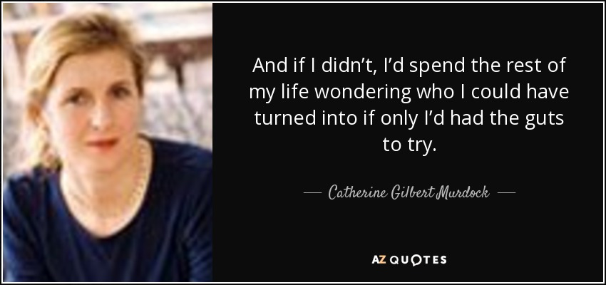 And if I didn’t, I’d spend the rest of my life wondering who I could have turned into if only I’d had the guts to try. - Catherine Gilbert Murdock