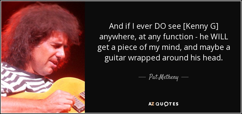 And if I ever DO see [Kenny G] anywhere, at any function - he WILL get a piece of my mind, and maybe a guitar wrapped around his head. - Pat Metheny