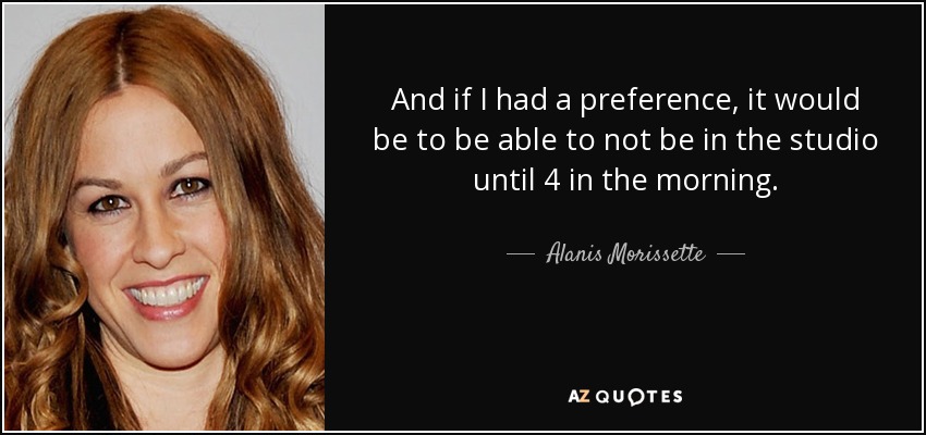 And if I had a preference, it would be to be able to not be in the studio until 4 in the morning. - Alanis Morissette
