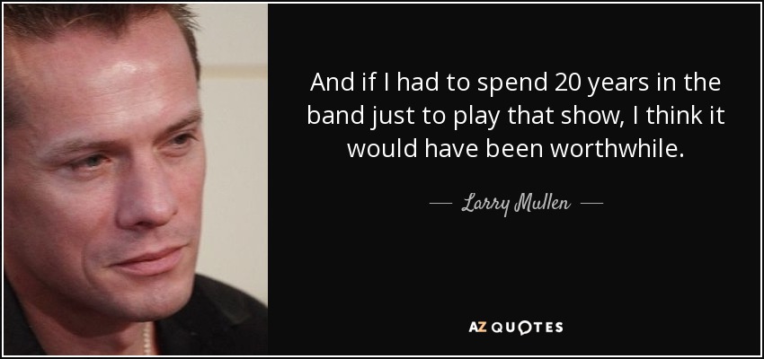 And if I had to spend 20 years in the band just to play that show, I think it would have been worthwhile. - Larry Mullen, Jr.