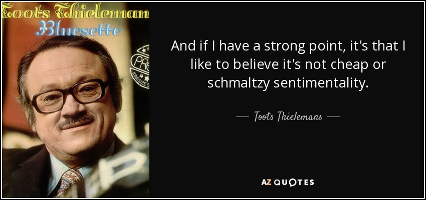 And if I have a strong point, it's that I like to believe it's not cheap or schmaltzy sentimentality. - Toots Thielemans