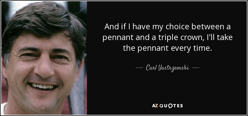 And if I have my choice between a pennant and a triple crown, I'll take the pennant every time. - Carl Yastrzemski