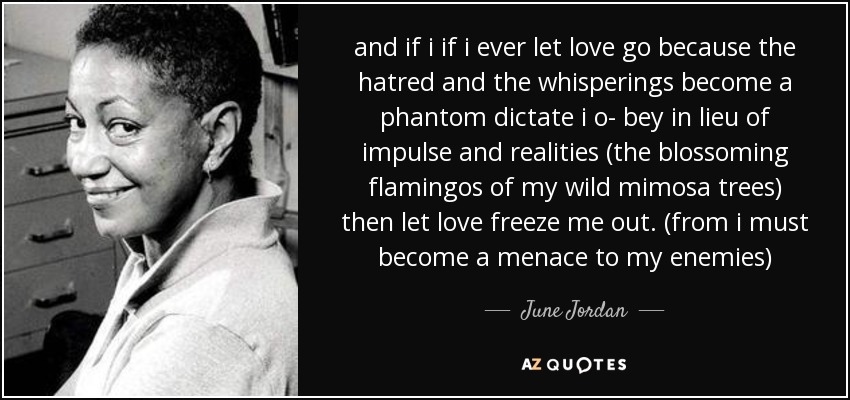 and if i if i ever let love go because the hatred and the whisperings become a phantom dictate i o- bey in lieu of impulse and realities (the blossoming flamingos of my wild mimosa trees) then let love freeze me out. (from i must become a menace to my enemies) - June Jordan