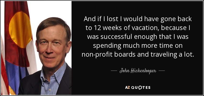 And if I lost I would have gone back to 12 weeks of vacation, because I was successful enough that I was spending much more time on non-profit boards and traveling a lot. - John Hickenlooper