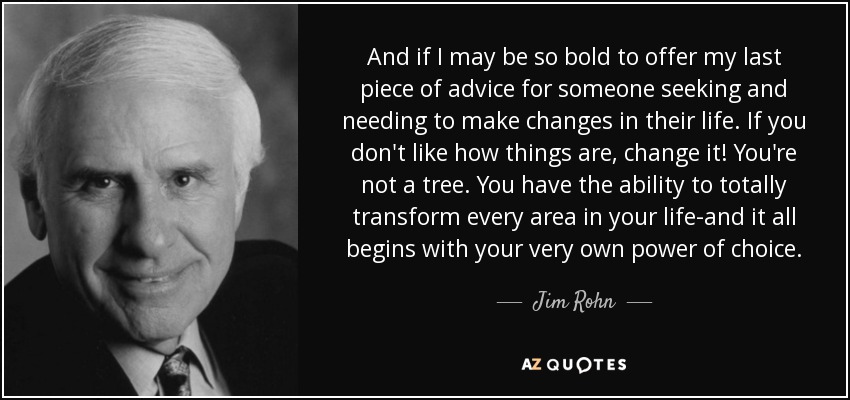 And if I may be so bold to offer my last piece of advice for someone seeking and needing to make changes in their life. If you don't like how things are, change it! You're not a tree. You have the ability to totally transform every area in your life-and it all begins with your very own power of choice. - Jim Rohn