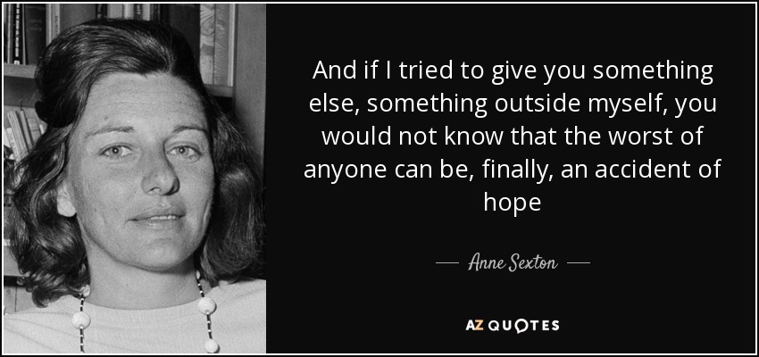 And if I tried to give you something else, something outside myself, you would not know that the worst of anyone can be, finally, an accident of hope - Anne Sexton