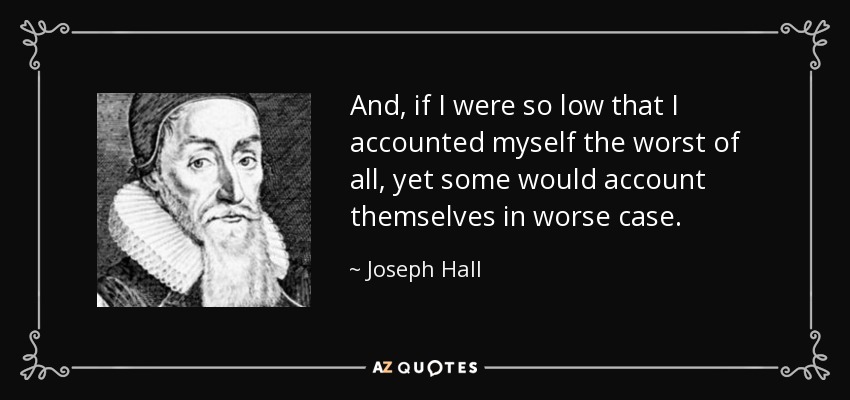 And, if I were so low that I accounted myself the worst of all, yet some would account themselves in worse case. - Joseph Hall