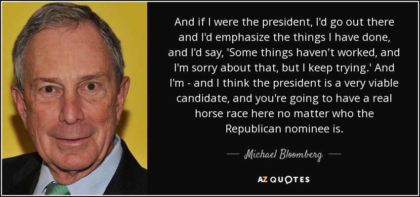 And if I were the president, I'd go out there and I'd emphasize the things I have done, and I'd say, 'Some things haven't worked, and I'm sorry about that, but I keep trying.' And I'm - and I think the president is a very viable candidate, and you're going to have a real horse race here no matter who the Republican nominee is. - Michael Bloomberg