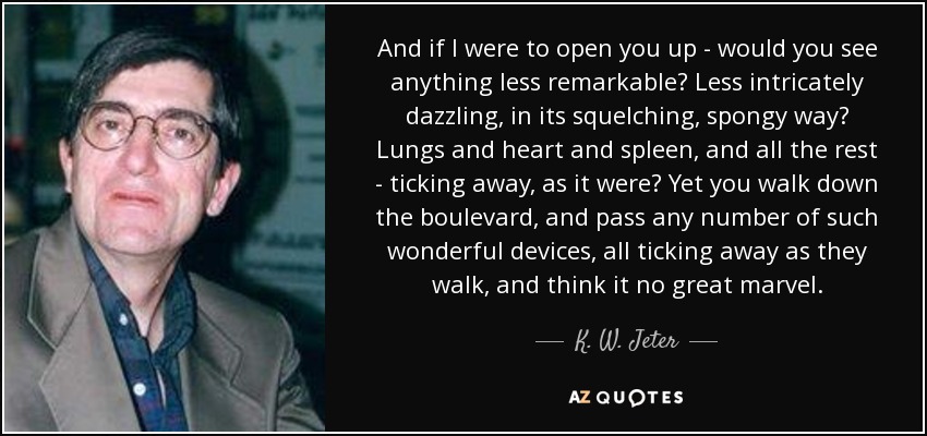 And if I were to open you up - would you see anything less remarkable? Less intricately dazzling, in its squelching, spongy way? Lungs and heart and spleen, and all the rest - ticking away, as it were? Yet you walk down the boulevard, and pass any number of such wonderful devices, all ticking away as they walk, and think it no great marvel. - K. W. Jeter