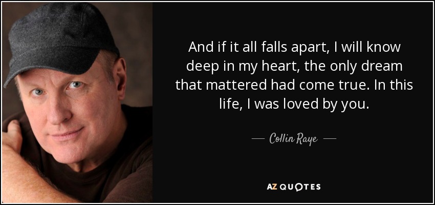 And if it all falls apart, I will know deep in my heart, the only dream that mattered had come true. In this life, I was loved by you. - Collin Raye