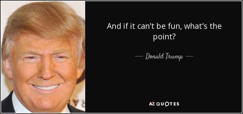 And if it can’t be fun, what’s the point? - Donald Trump