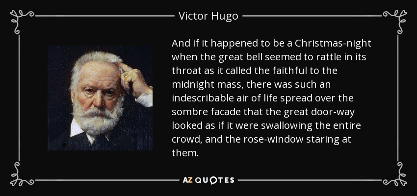 And if it happened to be a Christmas-night when the great bell seemed to rattle in its throat as it called the faithful to the midnight mass, there was such an indescribable air of life spread over the sombre facade that the great door-way looked as if it were swallowing the entire crowd, and the rose-window staring at them. - Victor Hugo