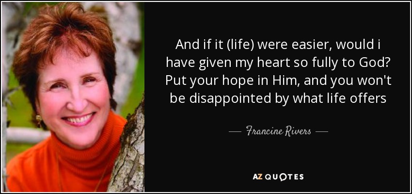 And if it (life) were easier, would i have given my heart so fully to God? Put your hope in Him, and you won't be disappointed by what life offers - Francine Rivers