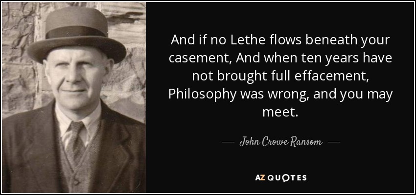 And if no Lethe flows beneath your casement, And when ten years have not brought full effacement, Philosophy was wrong, and you may meet. - John Crowe Ransom