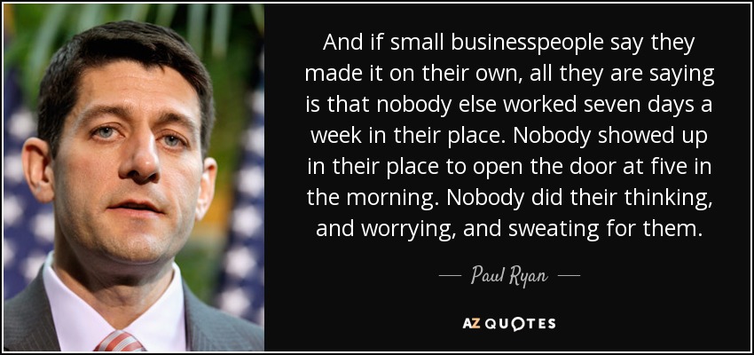 And if small businesspeople say they made it on their own, all they are saying is that nobody else worked seven days a week in their place. Nobody showed up in their place to open the door at five in the morning. Nobody did their thinking, and worrying, and sweating for them. - Paul Ryan