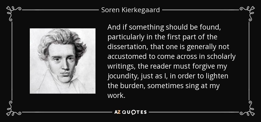 And if something should be found, particularly in the first part of the dissertation, that one is generally not accustomed to come across in scholarly writings, the reader must forgive my jocundity, just as I, in order to lighten the burden, sometimes sing at my work. - Soren Kierkegaard
