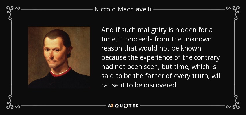 And if such malignity is hidden for a time, it proceeds from the unknown reason that would not be known because the experience of the contrary had not been seen, but time, which is said to be the father of every truth, will cause it to be discovered. - Niccolo Machiavelli